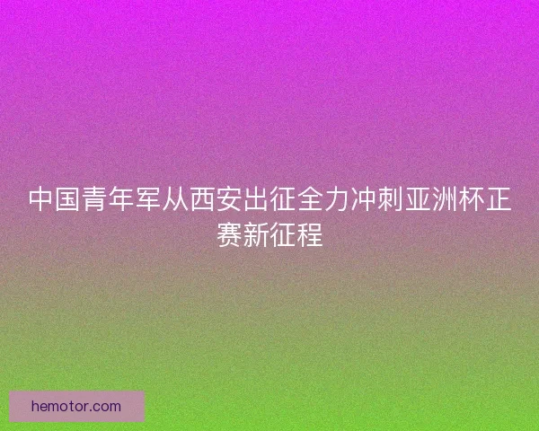 中国青年军从西安出征全力冲刺亚洲杯正赛新征程