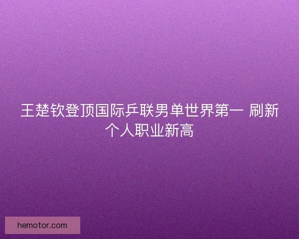 王楚钦登顶国际乒联男单世界第一 刷新个人职业新高