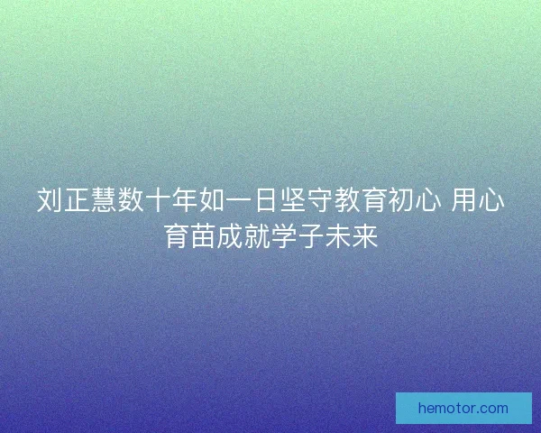 刘正慧数十年如一日坚守教育初心 用心育苗成就学子未来