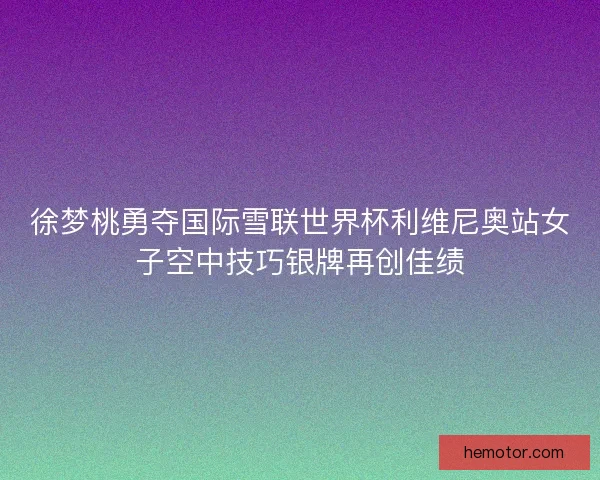徐梦桃勇夺国际雪联世界杯利维尼奥站女子空中技巧银牌再创佳绩