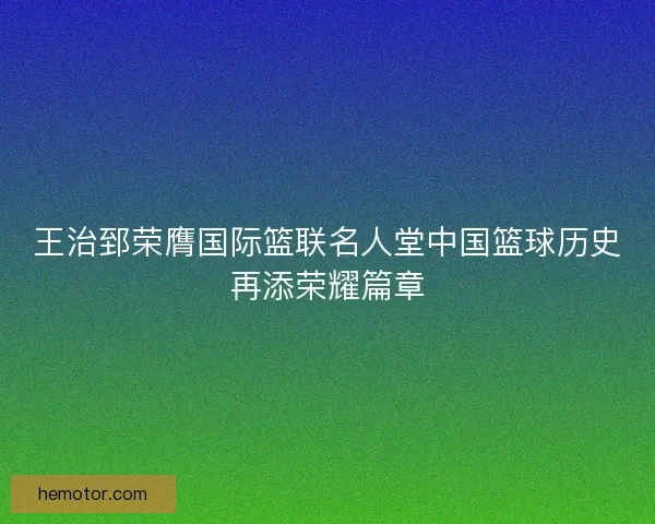 王治郅荣膺国际篮联名人堂中国篮球历史再添荣耀篇章