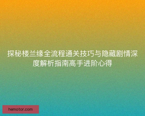 探秘楼兰缘全流程通关技巧与隐藏剧情深度解析指南高手进阶心得