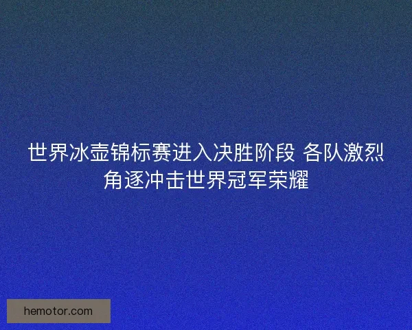 世界冰壶锦标赛进入决胜阶段 各队激烈角逐冲击世界冠军荣耀