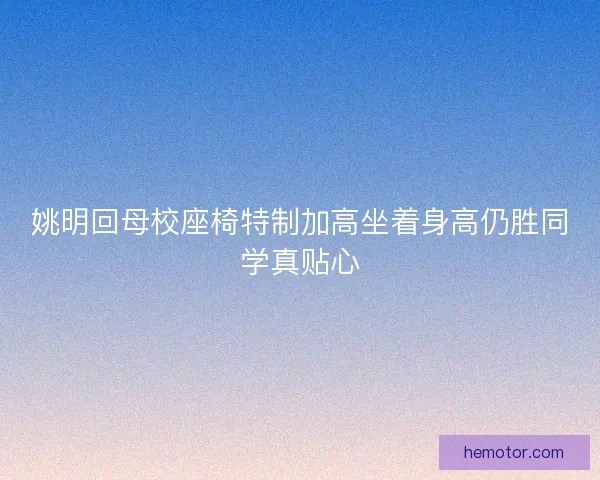 姚明回母校座椅特制加高坐着身高仍胜同学真贴心