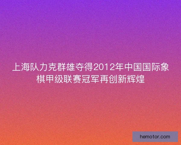 上海队力克群雄夺得2012年中国国际象棋甲级联赛冠军再创新辉煌