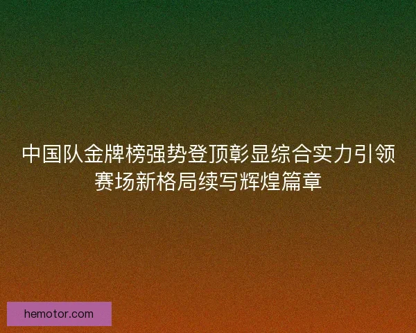 中国队金牌榜强势登顶彰显综合实力引领赛场新格局续写辉煌篇章